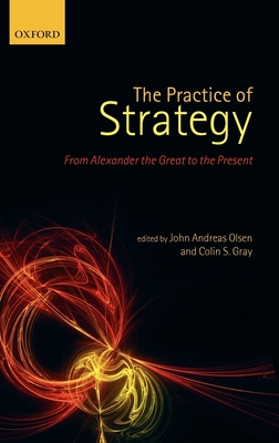 The Practice of Strategy: From Alexander the Great to the Present - Olsen, John Andreas (Editor), and Gray, Colin S. (Editor)