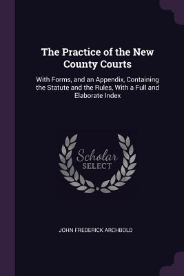 The Practice of the New County Courts: With Forms, and an Appendix, Containing the Statute and the Rules, With a Full and Elaborate Index - Archbold, John Frederick