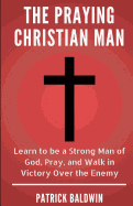 The Praying Christian Man: Learn to Be a Strong Man of God, Pray, and Walk in Victory Over the Enemy