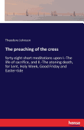 The preaching of the cross: forty eight short meditations upon I.-The life of sacrifice, and II.-The atoning death, for Lent, Holy Week, Good Friday and Easter-tide