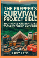 The Prepper's Survival Project Bible: 100+ Hands-On Strategies to Thrive During Any Crisis