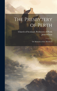 The Presbytery of Perth: Or Memoirs of the Members