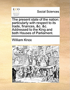 The Present State of the Nation: Particularly with Respect to Its Trade, Finances, &C. &C. Addressed to the King and Both Houses of Parliament