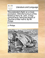 The Pretender's Flight: Or, a Mock Coronation. with the Humours of the Facetious Harry Saint John. a Tragi-Comical Farce. Being the Sequel of the Earl of Mar Marr'd. by Mr. Philips