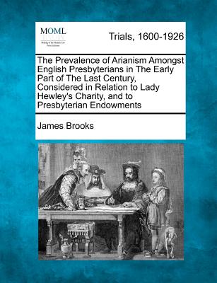 The Prevalence of Arianism Amongst English Presbyterians in the Early Part of the Last Century, Considered in Relation to Lady Hewley's Charity, and to Presbyterian Endowments - Brooks, James, Dr.