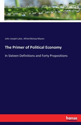 The Primer of Political Economy: In Sixteen Definitions and Forty Propositions - Lalor, John Joseph, and Mason, Alfred Bishop