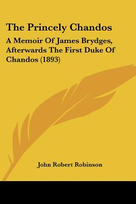 The Princely Chandos: A Memoir Of James Brydges, Afterwards The First Duke Of Chandos (1893) - Robinson, John Robert