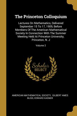 The Princeton Colloquium: Lectures On Mathematics, Delivered September 15 To 17, 1909, Before Members Of The American Mathematical Society In Connection With The Summer Meeting Held At Princeton University, Princeton, N. J; Volume 2 - Society, American Mathematical, and Gilbert Ames Bliss (Creator), and Kasner, Edward