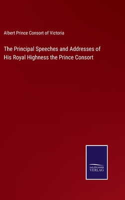 The Principal Speeches and Addresses of His Royal Highness the Prince Consort - Prince Consort of Victoria, Albert