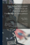 The Principles and Practice of Photography Familiarly Explained: Being a Manual for Beginners, and Reference Book for Expert Photographers. Comprising the Collodion Process, Printing and Toning, Ferrotypes, ...; and How to Make and Develop Gelatine...