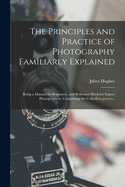 The Principles and Practice of Photography Familiarly Explained; Being a Manual for Beginners, and Reference Book for Expert Photographers. Comprising the Collodion Process..