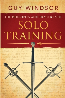 The Principles and Practices of Solo Training: A Guide for Historical Martial Artists, Sword People, and Everyone Else - Windsor, Guy