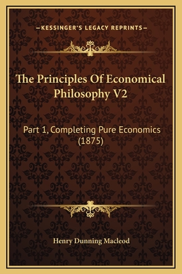 The Principles of Economical Philosophy V2: Part 1, Completing Pure Economics (1875) - MacLeod, Henry Dunning