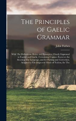 The Principles of Gaelic Grammar: With The Definitions, Rules, and Examples, Clearly Expressed in English and Gaelic, Containing Copious Exercises for Reading The Language, and for Parsing and Correction, Adapted to The Improved Mode of Tuition, for The - Forbes, John