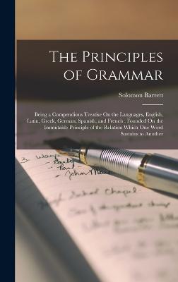 The Principles of Grammar: Being a Compendious Treatise On the Languages, English, Latin, Greek, German, Spanish, and French; Founded On the Immutable Principle of the Relation Which One Word Sustains to Another - Barrett, Solomon