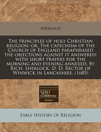 The Principles of Holy Christian Religion: Or, the Catechism of the Church of England Paraphrazed [By R. Sherlock]. by R. Sherlock