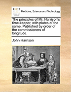 The Principles of Mr. Harrison's Time-keeper, With Plates of the Same. Published by Order of the Commissioners of Longitude