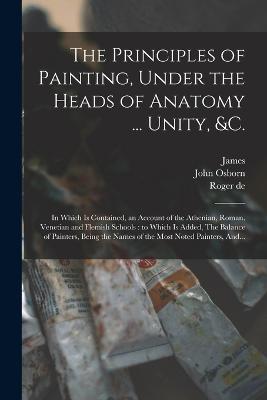 The Principles of Painting, Under the Heads of Anatomy ... Unity, &c.: In Which is Contained, an Account of the Athenian, Roman, Venetian and Flemish Schools: to Which is Added, The Balance of Painters, Being the Names of the Most Noted Painters, And... - Piles, Roger De 1635-1709, and Osborn, John D 1775 (Creator), and Mynde, James 1702-1771