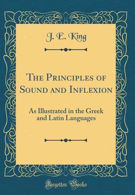 The Principles of Sound and Inflexion: As Illustrated in the Greek and Latin Languages (Classic Reprint) - King, J E