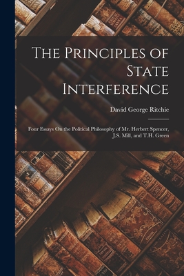 The Principles of State Interference: Four Essays On the Political Philosophy of Mr. Herbert Spencer, J.S. Mill, and T.H. Green - Ritchie, David George