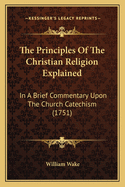 The Principles Of The Christian Religion Explained: In A Brief Commentary Upon The Church Catechism (1751)