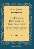 The Printer's Dictionary of Technical Terms: A Handbook of Definitions and Information about Processes of Printing, with a Brief Glossary of Terms Used in Book Binding (Classic Reprint)