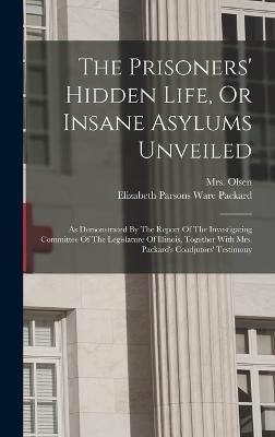 The Prisoners' Hidden Life, Or Insane Asylums Unveiled: As Demonstrated By The Report Of The Investigating Committee Of The Legislature Of Illinois, Together With Mrs. Packard's Coadjutors' Testimony - Elizabeth Parsons Ware Packard (Creator), and Mrs Olsen (Sophia B ) (Creator)