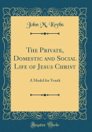 The Private, Domestic and Social Life of Jesus Christ: A Model for Youth (Classic Reprint)