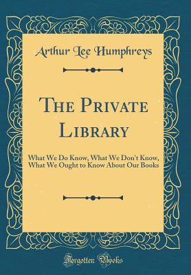 The Private Library: What We Do Know, What We Don't Know, What We Ought to Know about Our Books (Classic Reprint) - Humphreys, Arthur Lee
