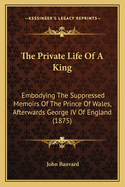 The Private Life Of A King: Embodying The Suppressed Memoirs Of The Prince Of Wales, Afterwards George IV Of England (1875)