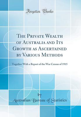 The Private Wealth of Australia and Its Growth as Ascertained by Various Methods: Together with a Report of the War Census of 1915 (Classic Reprint) - Statistics, Australian Bureau of