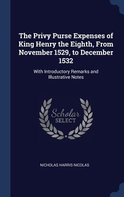 The Privy Purse Expenses of King Henry the Eighth, From November 1529, to December 1532: With Introductory Remarks and Illustrative Notes - Nicolas, Nicholas Harris, Sir