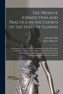 The Probate Jurisdiction and Practice in the Courts of the State of Illinois: Containing the Law of Wills, of Administration and of Guardian and Ward and Rules of Court: Being a Guide for Executors, Administrators, Guardians and Conservators, in The...