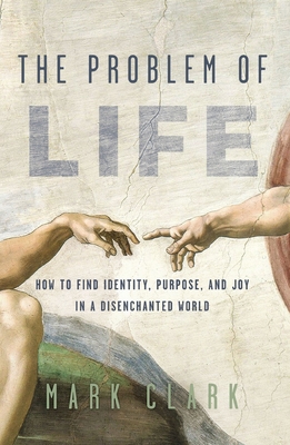 The Problem of Life: How to Find Identity, Purpose, and Joy in a Disenchanted World - Clark, Mark