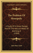 The Problem Of Monopoly: A Study Of A Grave Danger And Of The Natural Mode Of Averting It (1904)