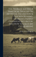 The Problem Solved, A Practical Treatise On Artificial Incubation & Chicken Rearing. Hearson's Patent Champion Incubator, And How To Use It [by C.e. Hearson]