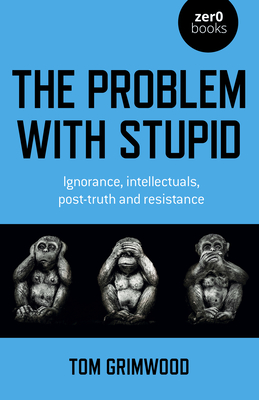 The Problem with Stupid: ignorance, intellectuals, post-truth and resistance - Grimwood, Tom