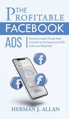 The Profitable Facebook Ads: How to Create FB ads that Convert to Increase your ROI, even as a Beginner - Allan, Herman J
