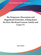 The Progresses, Processions, and Magnificent Festivities of King James the First, His Royal Consort, Family and Court: Collected from Original Manuscripts, ..., Comprising Forty Masques and Entertainments, Ten Civic Pageants, Numerous Original