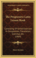 The Progressive Latin Lesson Book: Consisting of Varied Exercises in Composition, Translation, Grammar, Etc. (1869)