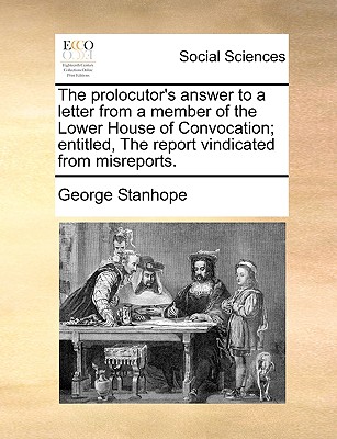 The Prolocutor's Answer to a Letter from a Member of the Lower House of Convocation; Entitled, the Report Vindicated from Misreports - Stanhope, George