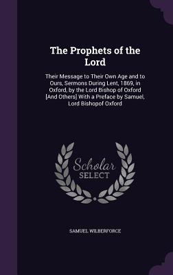 The Prophets of the Lord: Their Message to Their Own Age and to Ours, Sermons During Lent, 1869, in Oxford, by the Lord Bishop of Oxford [And Others] With a Preface by Samuel, Lord Bishopof Oxford - Wilberforce, Samuel, Bp.