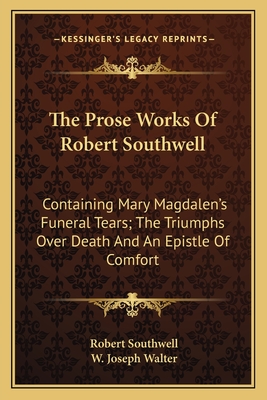 The Prose Works Of Robert Southwell: Containing Mary Magdalen's Funeral Tears; The Triumphs Over Death And An Epistle Of Comfort - Southwell, Robert, and Walter, W Joseph (Editor)