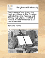 The Protestant Tutor, Instructing Youth and Others, in the Compleat Method of Spelling, Reading, and Writing, True English. to Which Is Prefix'd, a Timely Memorial to All True Protestants