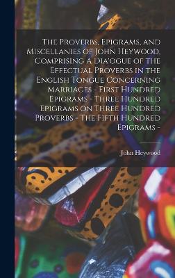 The Proverbs, Epigrams, and Miscellanies of John Heywood, Comprising A Dia'ogue of the Effectual Proverbs in the English Tongue Concerning Marriages - First Hundred Epigrams - Three Hundred Epigrams on Three Hundred Proverbs - The Fifth Hundred Epigrams - - Heywood, John