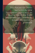 The Psalms of David Imitated in New Testament Language, by I. Watts. Together with His Hymns and Spiritual Songs. Revised by J. Conder