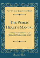 The Public Health Manual: Containing the Public Health Law, the Sanitary Code, and the Provisions in Other General Laws Relating to Public Health (Classic Reprint)