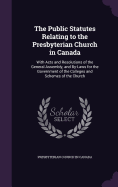 The Public Statutes Relating to the Presbyterian Church in Canada: With Acts and Resolutions of the General Assembly, and By-Laws for the Government of the Colleges and Schemes of the Church