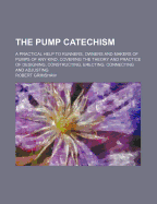 The Pump Catechism: A Practical Help to Runners, Owners, and Makers of Pumps of Any Kind; Covering the Theory and Practice of Designing, Constructing, Erecting, Connecting, and Adjusting (Classic Reprint)