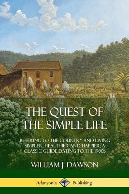The Quest of the Simple Life: Retiring to the Country and Living Simpler, Healthier and Happier; A Classic Guide Dating to the 1900s - Dawson, William J